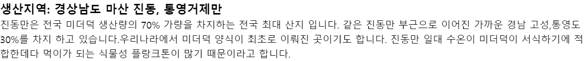 생산지역: 경상남도 마산 진동, 통영거제만진동만은 전국 미더덕 생산량의 70% 가량을 차지하는 전국 최대 산지 입니다. 같은 진동만 부근으로 이어진 가까운 경남 고성,통영도 30%를 차지 하고 있습니다.우리나라에서 미더덕 양식이 최초로 이뤄진 곳이기도 합니다. 진동만 일대 수온이 미더덕이 서식하기에 적합한데다 먹이가 되는 식물성 플랑크톤이 많기 때문이라고 합니다.