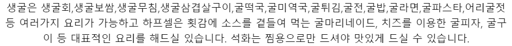 생굴은 생굴회,생굴보쌈,생굴무침,생굴삼겹살구이,굴떡국,굴미역국,굴튀김,굴전,굴밥,굴라면,굴파스타,어리굴젓 등 여러가지 요리가 가능하고 하프셀은 횟감에 소스를 곁들여 먹는 굴마리네이드, 치즈를 이용한 굴피자, 굴구이 등 대표적인 요리를 해드실 있습니다. 석화는 찜용으로만 드셔야 맛있게 드실 수 있습니다.