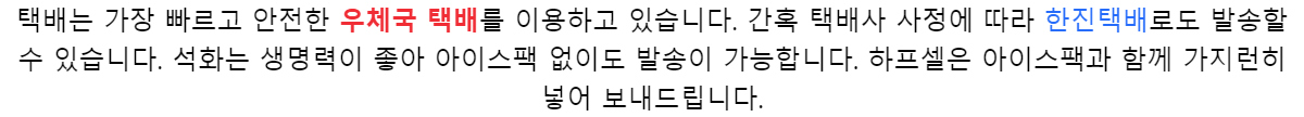 택배는 가장 빠르고 안전한 우체국 택배를 이용하고 있습니다.간혹 택배사 사정에 따라 한진택배로도 발송할 수 있습니다.석화는 생명력이 좋아 아이스팩 없이도 발송이 가능합니다.하프셀은 아이스팩과 함께 가지런히 넣어 보내드립니다.