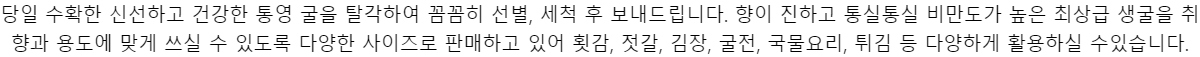 당일 수확한 신선하고 건강한 통영 굴을 탈각하여 꼼꼼히 선별, 세척 후 보내드립니다. 향이진하고 통실통실 비만도가 높은 최상급 생굴을 취향과 용도에 맞게 쓰실 수 있도록 다양한사이즈로 판매하고 있어 횟감, 젓갈, 김장, 굴전, 국물요리, 튀김 등 다양하게 활용하실 수있습니다.