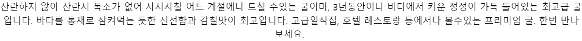 산란하지 않아 산란시 독소가 없어 사시사철 어느 계절에나 드실 수있는 굴이며,3년동안이나 바다에서 키운 정성이 가득 들어있는 최고급 굴입니다.바다를 통채로 삼켜먹는 듯한 신선함과 감칠맛이 최고입니다.고급일식집, 호텔 레스토랑 등에서나볼수있는 프리미엄 굴. 한번 만나보세요.