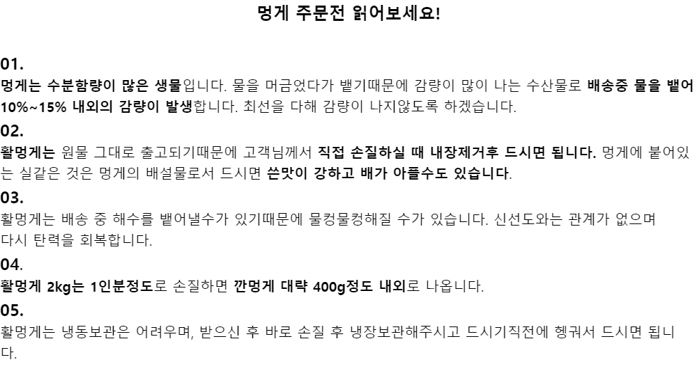 멍게 주문전 읽어보세요!01.멍게는 수분함량이 많은 생물입니다. 물을 머금었다가 뱉기때문에 감량이 많이 나는 수산물로배송중 물을 뱉어 10%~15% 내외의 감량이 발생합니다. 최선을 다해 감량이 나지않도록 하겠습니다.02.활멍게는 원물 그대로 출고되기때문에 고객님께서 직접 손질하실 때 내장제거후 드시면 됩니다. 멍게에 붙어있는 실같은 것은 멍게의 배설물로서 드시면 쓴맛이 강하고 배가 아플수도 있습니다.03.활멍게는 배송 중 해수를 뱉어낼수가 있기때문에 물컹물컹해질 수가 있습니다. 신선도와는 관계가 없으며다시 탄력을 회복합니다.04.활멍게 2kg는 1인분정도로 손질하면 깐멍게 대략 400g정도 내외로 나옵니다.05.활멍게는 냉동보관은 어려우며, 받으신 후 바로 손질 후 냉장보관해주시고 드시기직전에 헹궈서 드시면 됩니다.