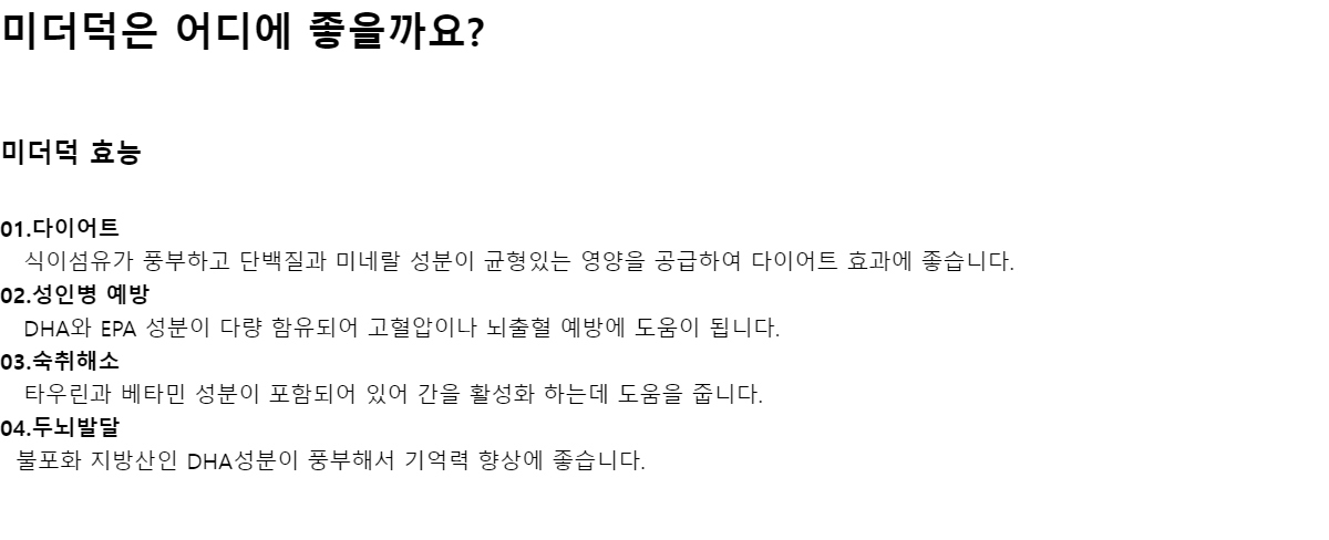 미더덕은 어디에 좋을까요?미더덕 효능01.다이어트 식이섬유가 풍부하고 단백질과 미네랄 성분이 균형있는 영양을 공급하여 다이어트 효과에 좋습니다.02.성인병 예방 DHA와 EPA 성분이 다량 함유되어 고혈압이나 뇌출혈 예방에 도움이 됩니다.03.숙취해소 타우린과 베타민 성분이 포함되어 있어 간을 활성화 하는데 도움을 줍니다.04.두뇌발달 불포화 지방산인 DHA성분이 풍부해서 기억력 향상에 좋습니다.