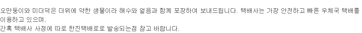 오만둥이와 미더덕은 더위에 약한 생물이라 해수와 얼음과 함께 포장하여 보내드립니다. 택배사는 가장 안전하고 빠른 우체국 택배를 이용하고 있으며,간혹 택배사 사정에 따로 한진택배로로 발송되는점 참고 바랍니다.